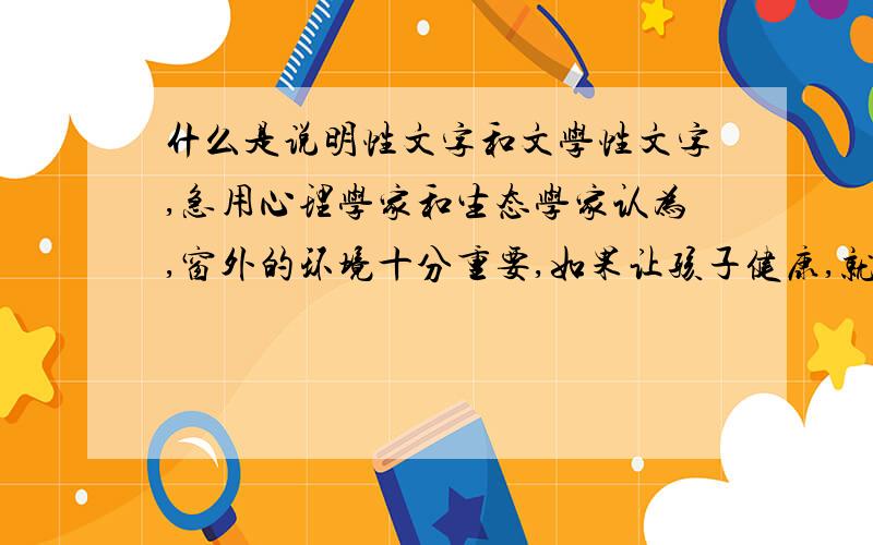 什么是说明性文字和文学性文字,急用心理学家和生态学家认为,窗外的环境十分重要,如果让孩子健康,就不要住在六楼以上的楼层.身居高层,空气中含有大量的有害物质,而且整天面对的是砖墙