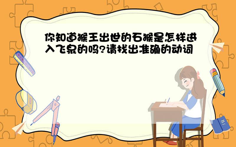 你知道猴王出世的石猴是怎样进入飞泉的吗?请找出准确的动词