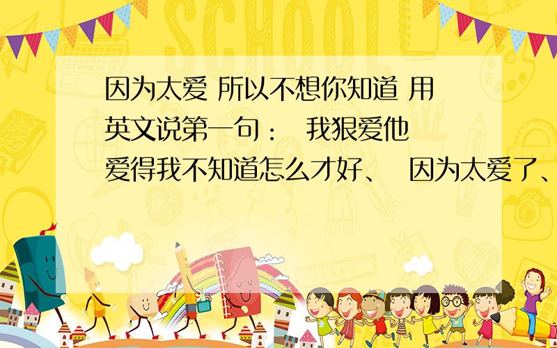 因为太爱 所以不想你知道 用英文说第一句：  我狠爱他 爱得我不知道怎么才好、  因为太爱了、所以我不希望他知道.第二局：  我爱上了他,我不会让他知道.把这两句翻译成英文怎么说吖?