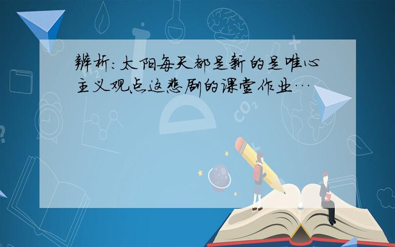 辨析:太阳每天都是新的是唯心主义观点这悲剧的课堂作业…