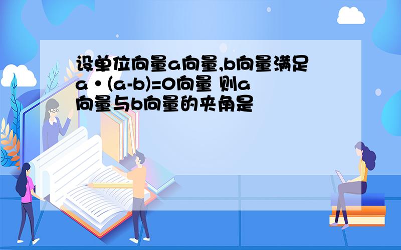 设单位向量a向量,b向量满足a·(a-b)=0向量 则a向量与b向量的夹角是