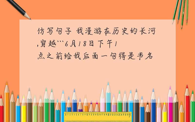 仿写句子 我漫游在历史的长河,穿越```6月18日下午1点之前给我后面一句得是书名