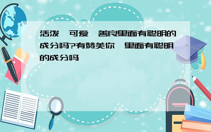 活泼,可爱,善良里面有聪明的成分吗?有赞美你,里面有聪明的成分吗