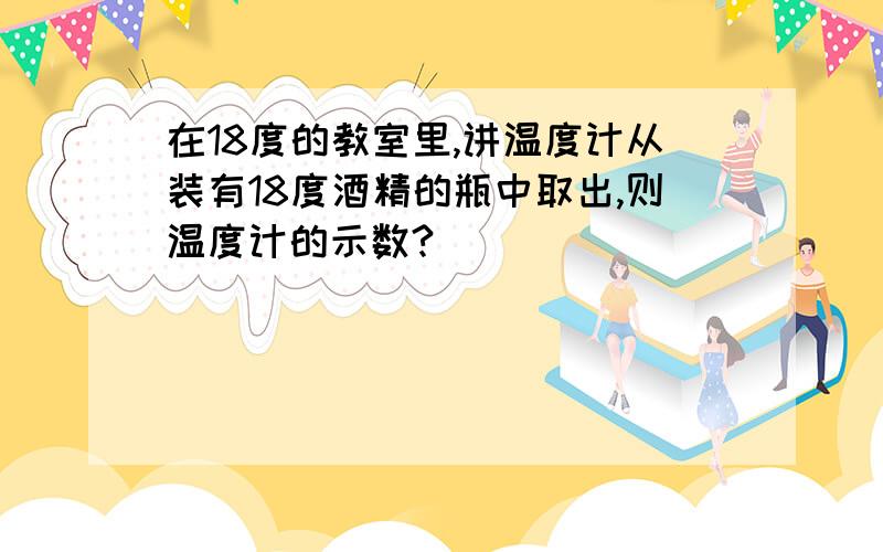 在18度的教室里,讲温度计从装有18度酒精的瓶中取出,则温度计的示数?