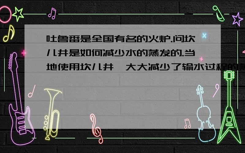 吐鲁番是全国有名的火炉.问坎儿井是如何减少水的蒸发的.当地使用坎儿井,大大减少了输水过程的蒸发和参漏.坎儿井由明渠,暗渠,竖井组成.暗渠宽1.2米.