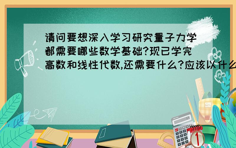 请问要想深入学习研究量子力学都需要哪些数学基础?现已学完高数和线性代数,还需要什么?应该以什么顺序学?