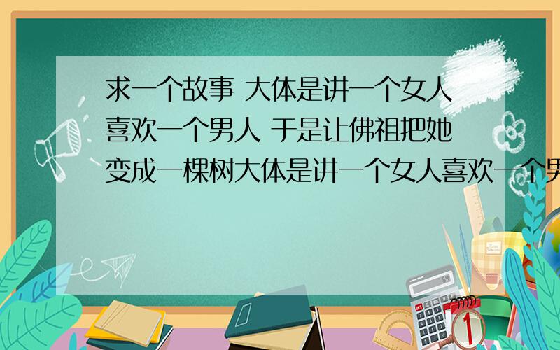 求一个故事 大体是讲一个女人喜欢一个男人 于是让佛祖把她变成一棵树大体是讲一个女人喜欢一个男人 于是让佛祖把她变成一棵树 后来她等了好多年了 终于见到了这个男人 男人看了她之