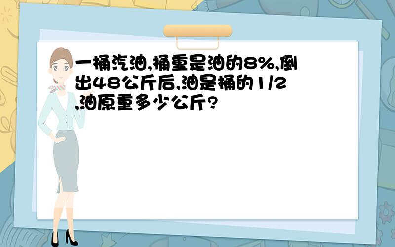 一桶汽油,桶重是油的8%,倒出48公斤后,油是桶的1/2,油原重多少公斤?