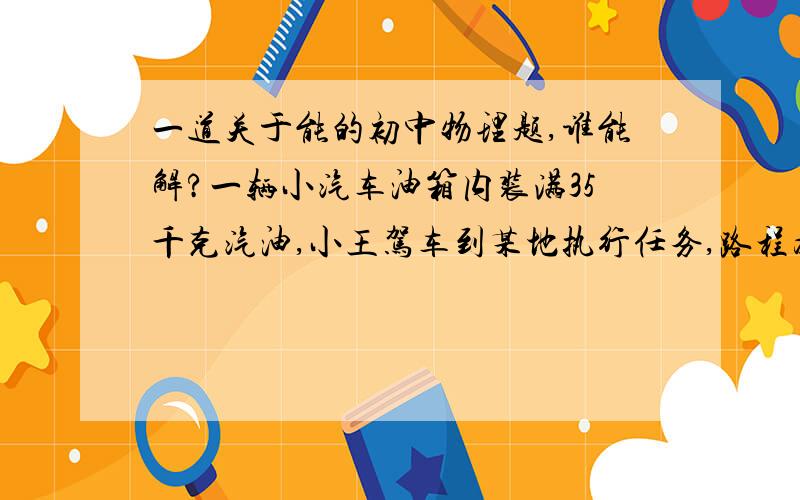 一道关于能的初中物理题,谁能解?一辆小汽车油箱内装满35千克汽油,小王驾车到某地执行任务,路程为300千米.在高速公路上匀速行驶时,车受到的阻力为920N.注：汽油完全燃烧产生的内能有30%转