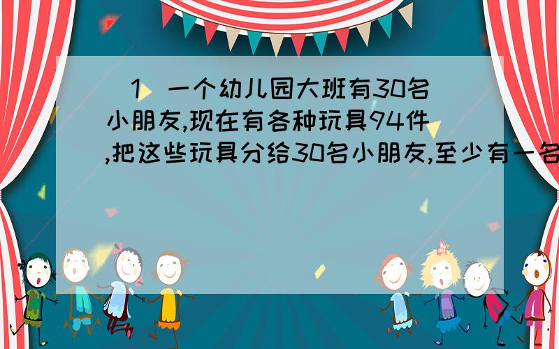 （1）一个幼儿园大班有30名小朋友,现在有各种玩具94件,把这些玩具分给30名小朋友,至少有一名小朋友会得到多少件以上的玩具?（2）停车场上有40辆客车,各种客车座位数不同,最少的有26做,最