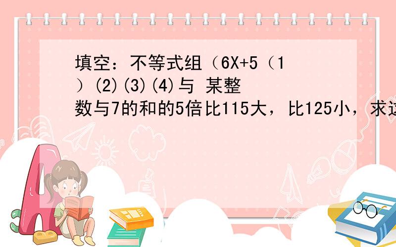 填空：不等式组（6X+5（1）(2)(3)(4)与 某整数与7的和的5倍比115大，比125小，求这个整数是隔开的（要过程)