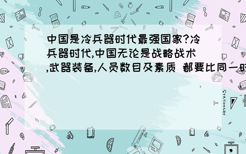 中国是冷兵器时代最强国家?冷兵器时代,中国无论是战略战术,武器装备,人员数目及素质 都要比同一时代世界上的任何帝国都强 如果没有热兵器的出现,中国永远都是世界第一强国,即使在他