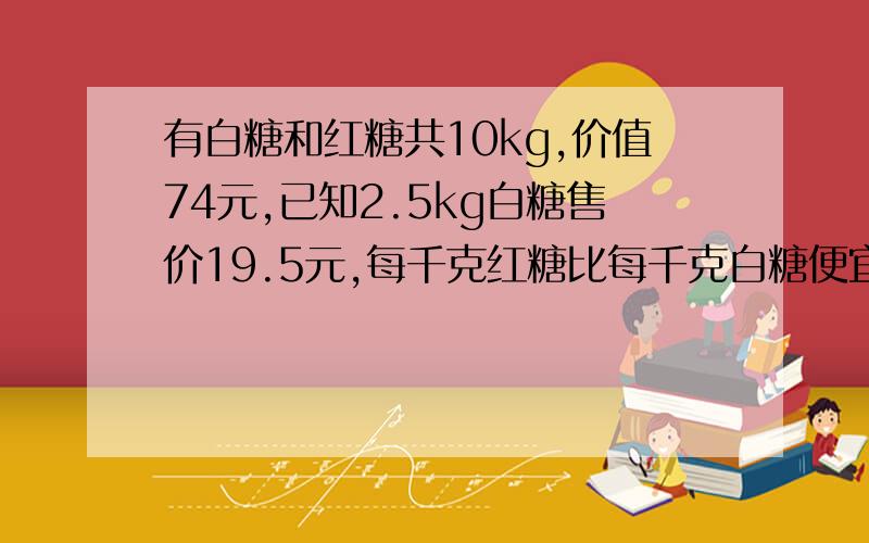 有白糖和红糖共10kg,价值74元,已知2.5kg白糖售价19.5元,每千克红糖比每千克白糖便宜1元,问白糖和红糖各有多少千克?甲乙两人去江边钓鱼,甲钓了7条,乙钓了11条,中午一位游客,甲乙两人把钓得的