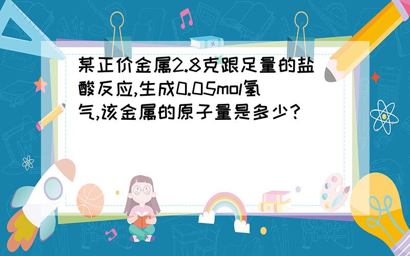 某正价金属2.8克跟足量的盐酸反应,生成0.05mol氢气,该金属的原子量是多少?