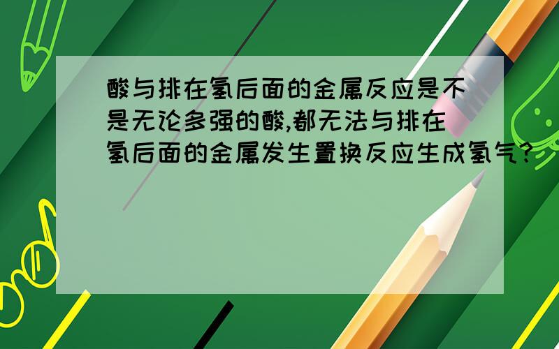 酸与排在氢后面的金属反应是不是无论多强的酸,都无法与排在氢后面的金属发生置换反应生成氢气?