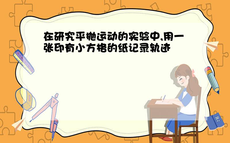 在研究平抛运动的实验中,用一张印有小方格的纸记录轨迹