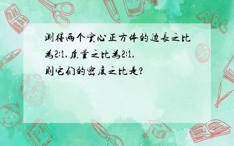 测得两个实心正方体的边长之比为2:1,质量之比为2:1,则它们的密度之比是?