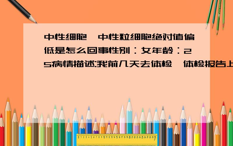 中性细胞,中性粒细胞绝对值偏低是怎么回事性别：女年龄：25病情描述:我前几天去体检,体检报告上写着中性细胞,中性粒细胞绝对值偏低,请问是什么原因呢?要特别注意些什么呢?需要特别说