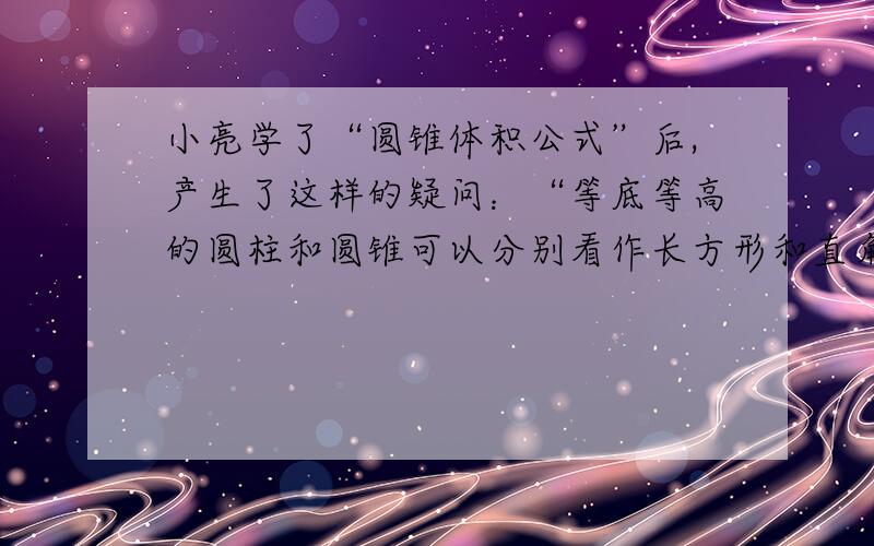 小亮学了“圆锥体积公式”后,产生了这样的疑问：“等底等高的圆柱和圆锥可以分别看作长方形和直角三角形绕一条边旋转而成（如下图）,这里的直角三角形的面积显然是长方形面积的1/2,