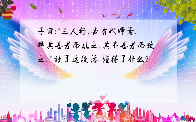 子曰：“三人行,必有我师焉.择其善者而从之,其不善者而改之.”读了这段话,懂得了什么?