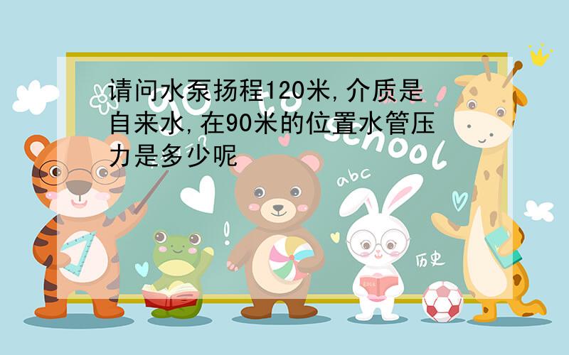 请问水泵扬程120米,介质是自来水,在90米的位置水管压力是多少呢