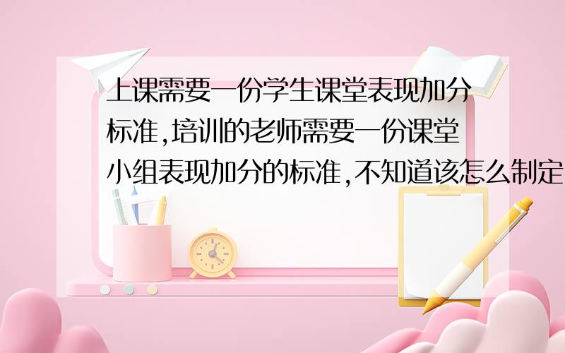 上课需要一份学生课堂表现加分标准,培训的老师需要一份课堂小组表现加分的标准,不知道该怎么制定,因为我觉得老师在上课,这个标准就应该由老师来判断这个加分的标准时什么样子的,可