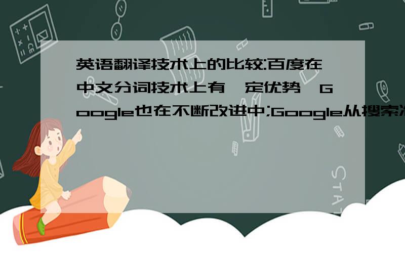 英语翻译技术上的比较:百度在中文分词技术上有一定优势,Google也在不断改进中;Google从搜索准确性、多个关键词相加的搜索速度上都很有优势,百度缺不太理想;百度的蜘蛛抓取网页的速度和