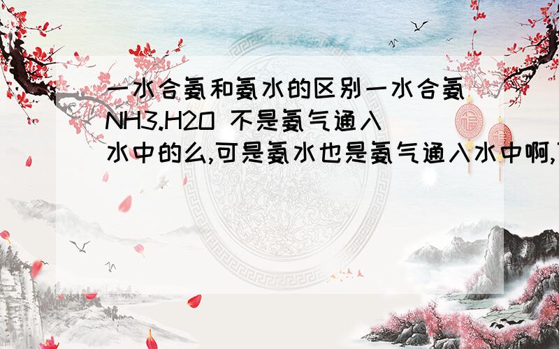 一水合氨和氨水的区别一水合氨NH3.H2O 不是氨气通入水中的么,可是氨水也是氨气通入水中啊,可是老师说这两个不一样,为什么啊.