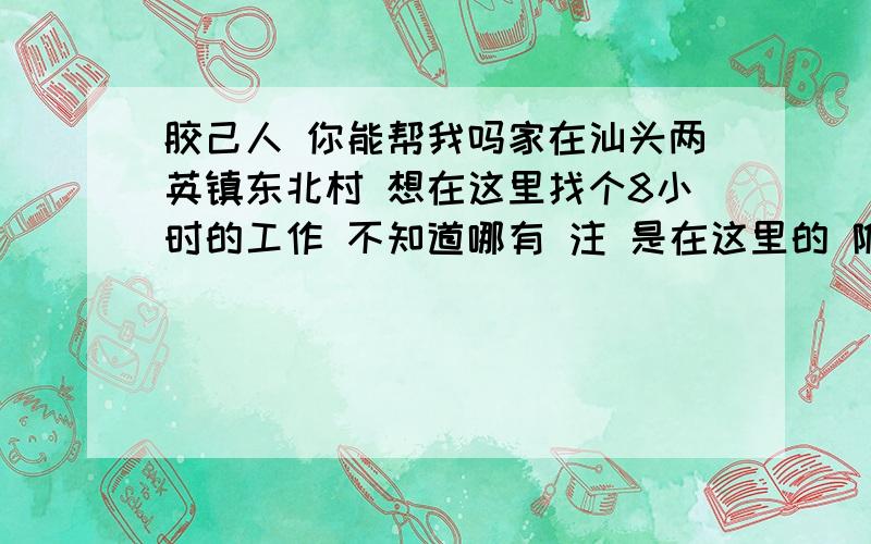 胶己人 你能帮我吗家在汕头两英镇东北村 想在这里找个8小时的工作 不知道哪有 注 是在这里的 附近别的村也可以 不要太远了说到别的市 不要离家太远