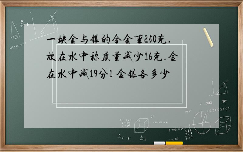 一块金与银的合金重250克,放在水中称质量减少16克.金在水中减19分1 金银各多少