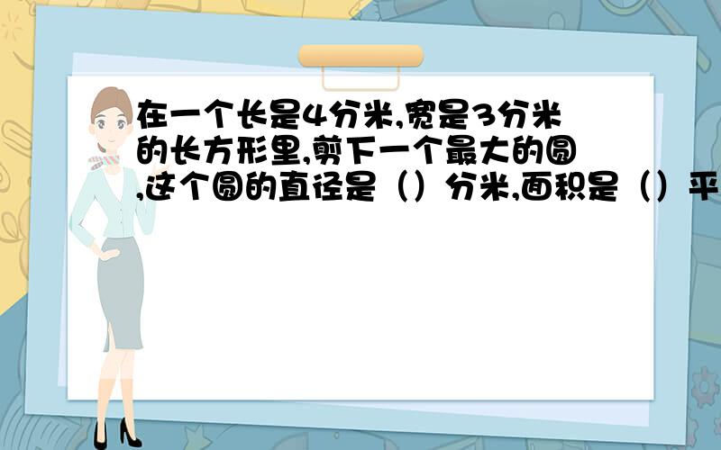 在一个长是4分米,宽是3分米的长方形里,剪下一个最大的圆,这个圆的直径是（）分米,面积是（）平方分米