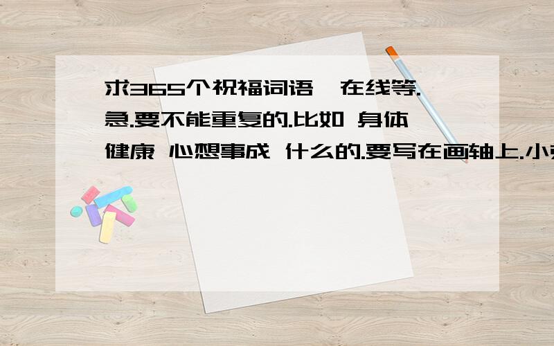 求365个祝福词语、在线等.急.要不能重复的.比如 身体健康 心想事成 什么的.要写在画轴上.小弟先谢谢了.实在是没有分.