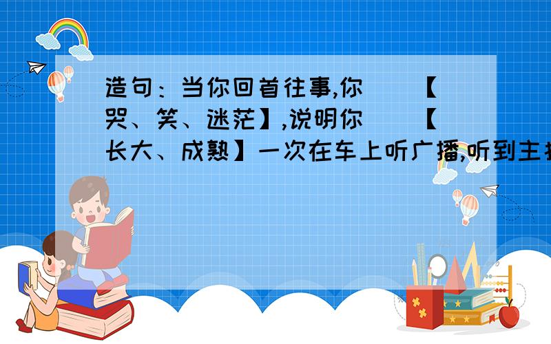 造句：当你回首往事,你（）【哭、笑、迷茫】,说明你（）【长大、成熟】一次在车上听广播,听到主持人说当你回首往事,你（）【哭、笑、迷茫】,说明你（）【长大、成熟】,觉得很好.这次