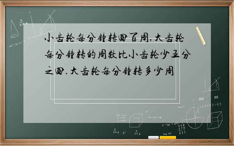 小齿轮每分钟转四百周,大齿轮每分钟转的周数比小齿轮少五分之四.大齿轮每分钟转多少周