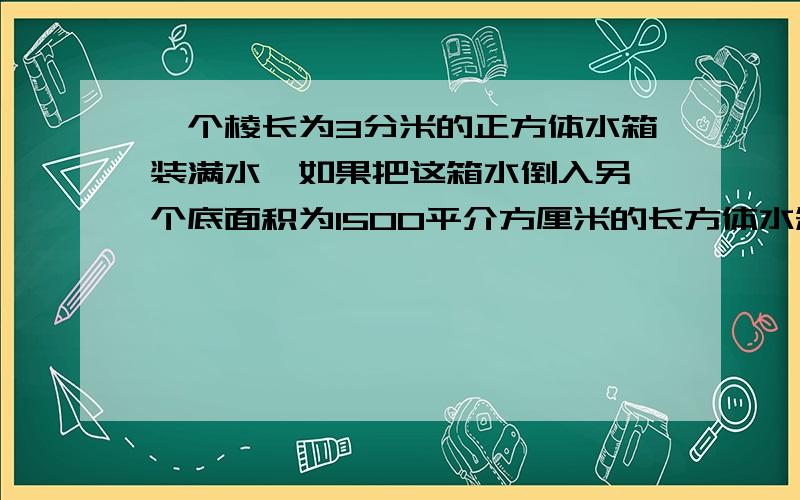 一个棱长为3分米的正方体水箱装满水,如果把这箱水倒入另—个底面积为1500平介方厘米的长方体水箱中,水深多少?