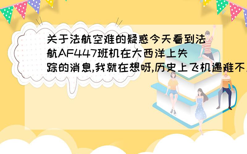 关于法航空难的疑惑今天看到法航AF447班机在大西洋上失踪的消息,我就在想呀,历史上飞机遇难不止一次发生了,几乎都是机上人员全军覆没,好残酷的事呀.于是我一直在思考一个问题,飞机出