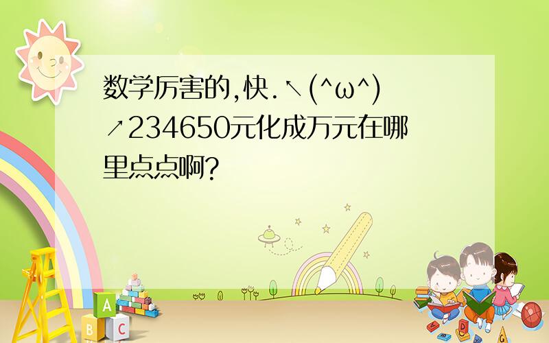 数学厉害的,快.↖(^ω^)↗234650元化成万元在哪里点点啊?