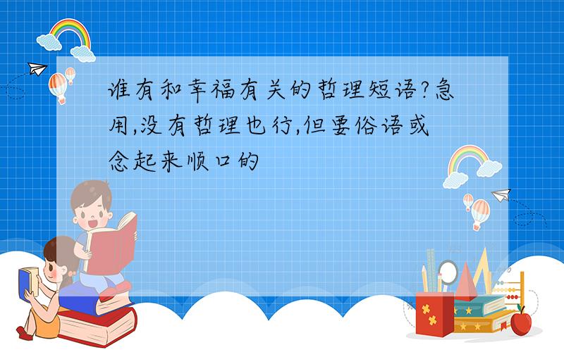 谁有和幸福有关的哲理短语?急用,没有哲理也行,但要俗语或念起来顺口的