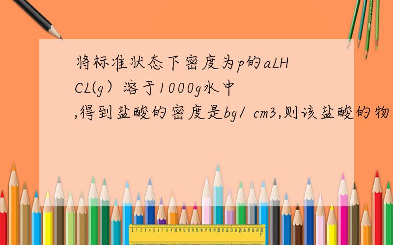 将标准状态下密度为p的aLHCL(g）溶于1000g水中,得到盐酸的密度是bg/ cm3,则该盐酸的物质的量浓度是?