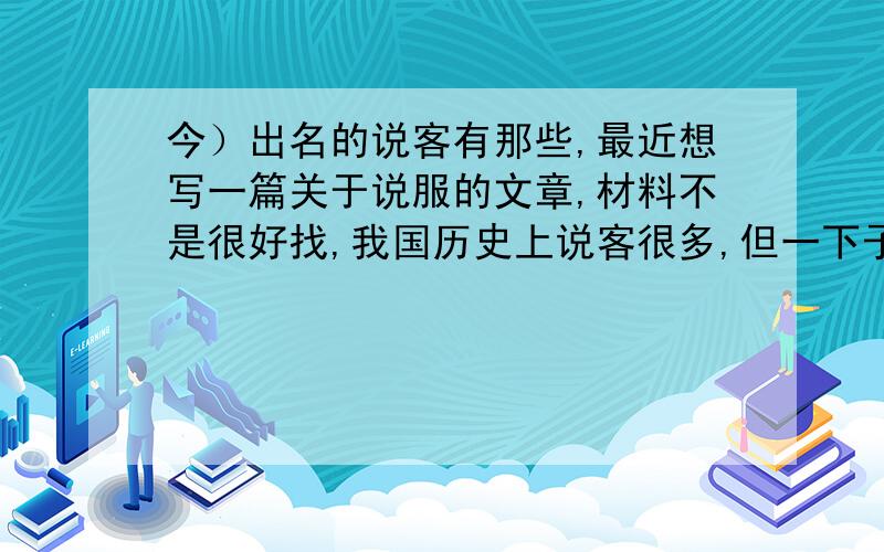 今）出名的说客有那些,最近想写一篇关于说服的文章,材料不是很好找,我国历史上说客很多,但一下子只能想到苏秦,张仪,诸葛亮几个,而且事迹也记不太全了.最好有事迹.