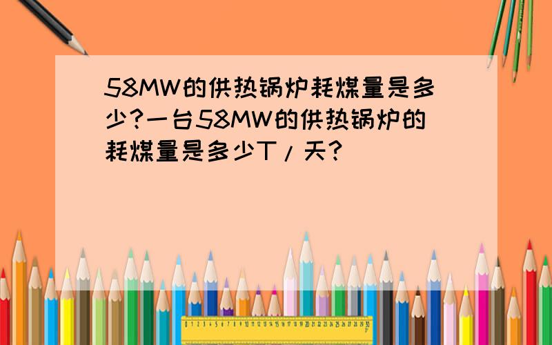 58MW的供热锅炉耗煤量是多少?一台58MW的供热锅炉的耗煤量是多少T/天?