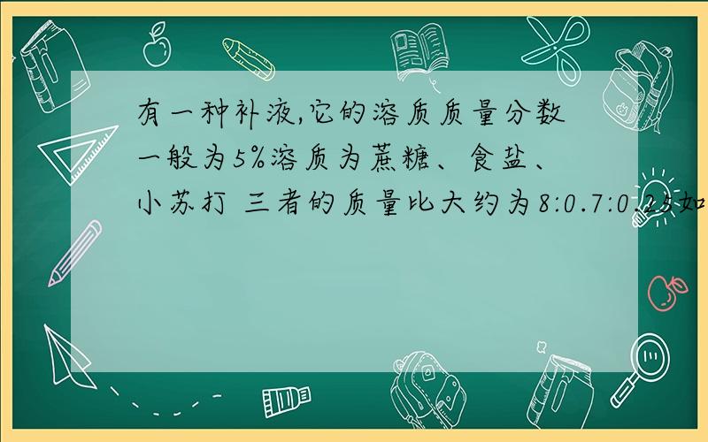 有一种补液,它的溶质质量分数一般为5%溶质为蔗糖、食盐、小苏打 三者的质量比大约为8:0.7:0.25如果需要配制1000g这样的补液需要蔗糖多少g精确到0.1