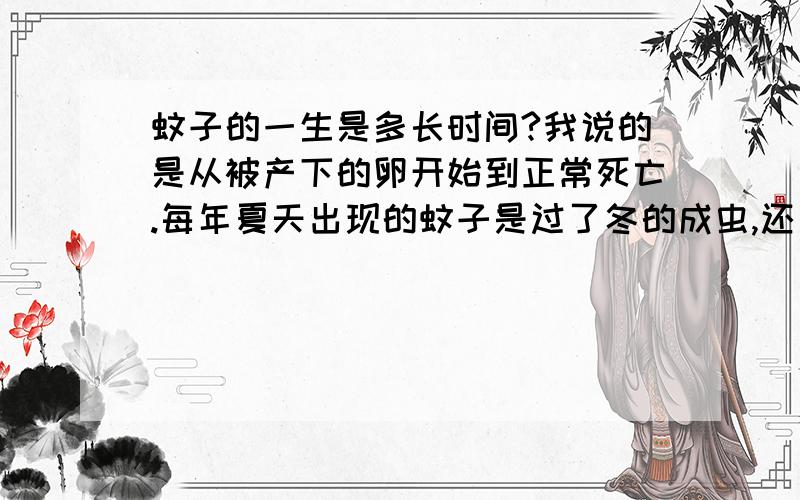 蚊子的一生是多长时间?我说的是从被产下的卵开始到正常死亡.每年夏天出现的蚊子是过了冬的成虫,还是跟蝉一样,休眠了数年的卵变成的?今年的蚊子产下的卵,能否在今年孵化成成虫,并出来