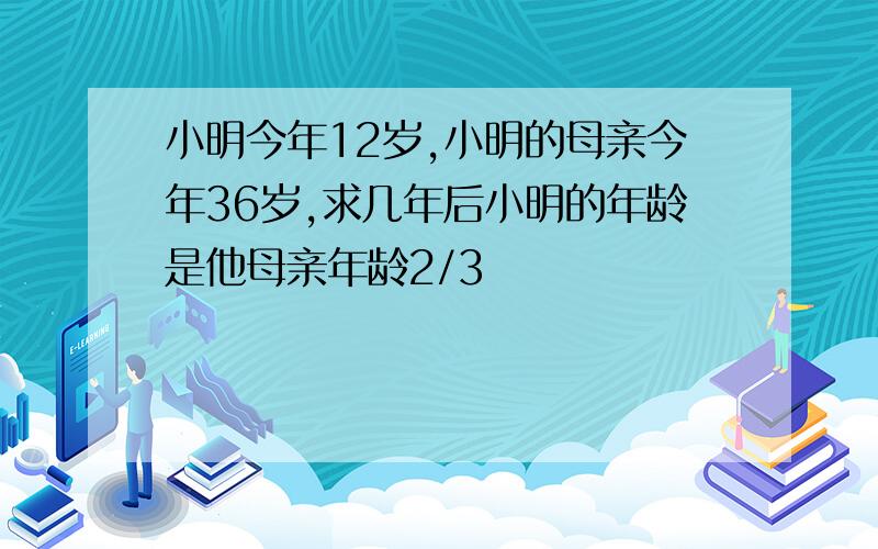 小明今年12岁,小明的母亲今年36岁,求几年后小明的年龄是他母亲年龄2/3