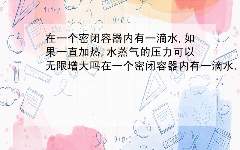 在一个密闭容器内有一滴水,如果一直加热,水蒸气的压力可以无限增大吗在一个密闭容器内有一滴水,如果一直加热升高温度,水蒸气的压力可以无限增大吗?