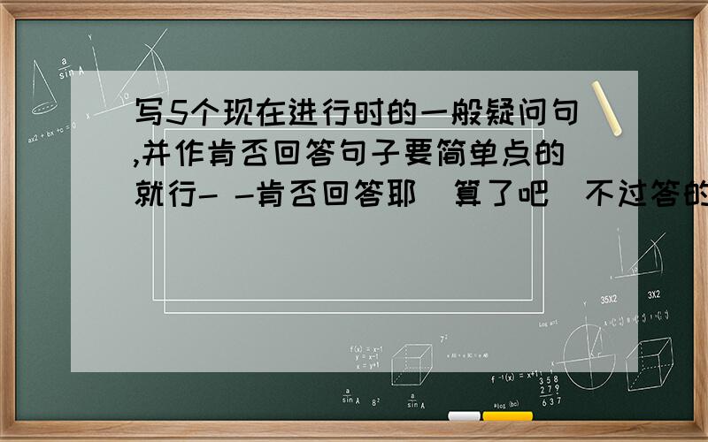 写5个现在进行时的一般疑问句,并作肯否回答句子要简单点的就行- -肯否回答耶  算了吧  不过答的不错~