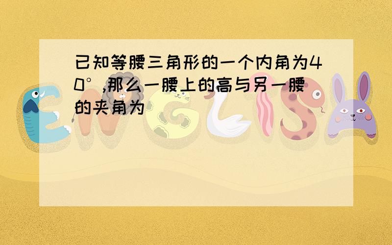 已知等腰三角形的一个内角为40°,那么一腰上的高与另一腰的夹角为_______