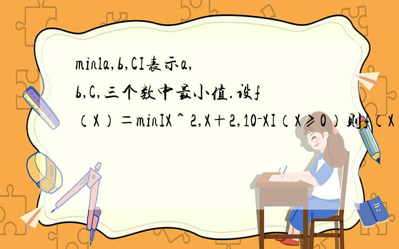 minla,b,CI表示a,b,C,三个数中最小值.设f（X）＝minIX＾2,X＋2,10－XI（X≥0）则f（X）的最大值为