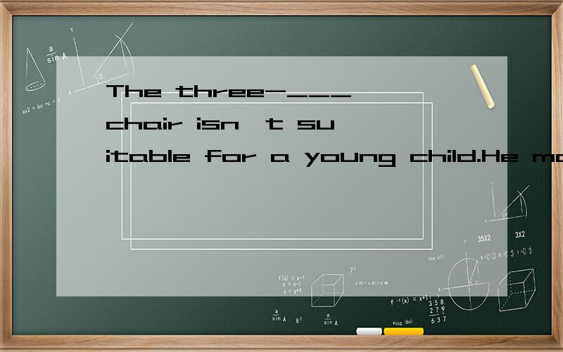 The three-___ chair isn't suitable for a young child.He may fall off.