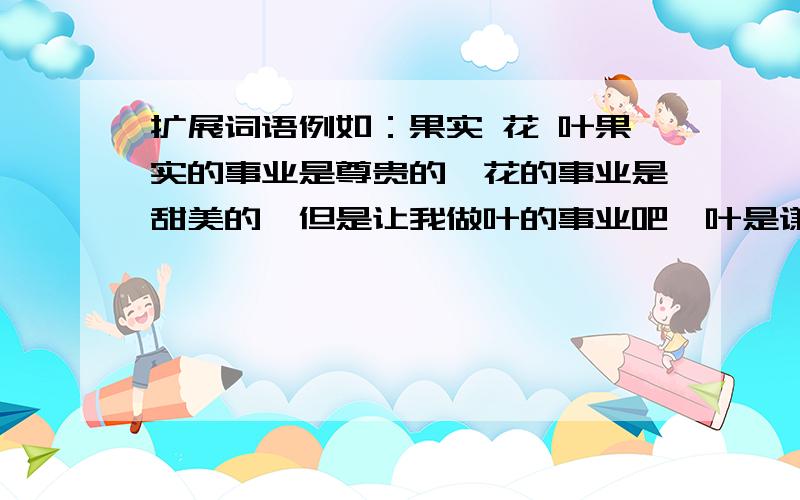 扩展词语例如：果实 花 叶果实的事业是尊贵的,花的事业是甜美的,但是让我做叶的事业吧,叶是谦逊专心地垂着绿荫的.1、走兽 鱼 鸟 2、拱桥 弓 虹